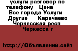 услуги разговор по телефону › Цена ­ 800 - Все города Услуги » Другие   . Карачаево-Черкесская респ.,Черкесск г.